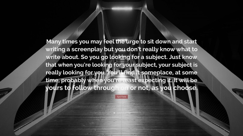 Syd Field Quote: “Many times you may feel the urge to sit down and start writing a screenplay but you don’t really know what to write about. So you go looking for a subject. Just know that when you’re looking for your subject, your subject is really looking for you. You’ll find it someplace, at some time, probably when you’re least expecting it. It will be yours to follow through on or not, as you choose.”