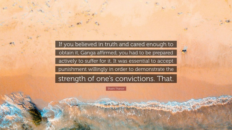 Shashi Tharoor Quote: “If you believed in truth and cared enough to obtain it, Ganga affirmed, you had to be prepared actively to suffer for it. It was essential to accept punishment willingly in order to demonstrate the strength of one’s convictions. That.”