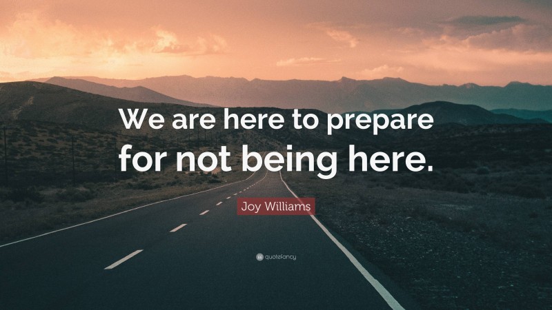 Joy Williams Quote: “We are here to prepare for not being here.”