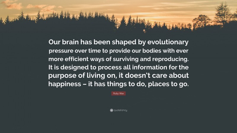 Ruby Wax Quote: “Our brain has been shaped by evolutionary pressure over time to provide our bodies with ever more efficient ways of surviving and reproducing. It is designed to process all information for the purpose of living on, it doesn’t care about happiness – it has things to do, places to go.”