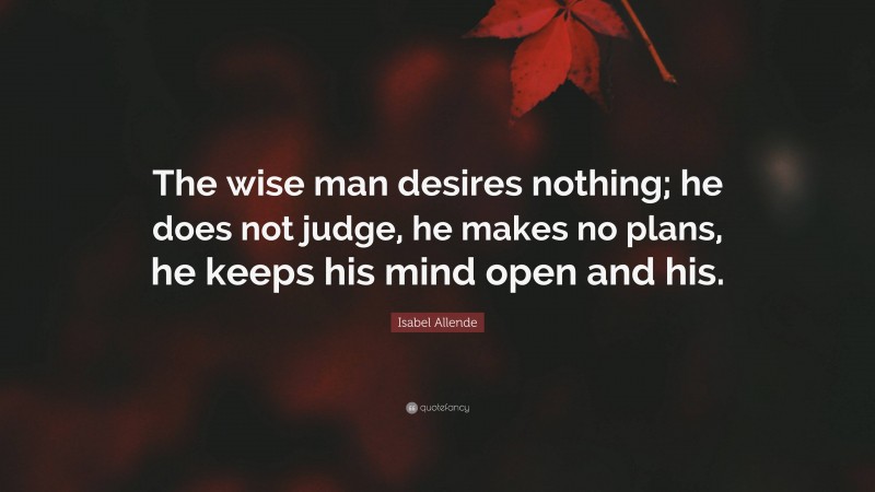 Isabel Allende Quote: “The wise man desires nothing; he does not judge, he makes no plans, he keeps his mind open and his.”