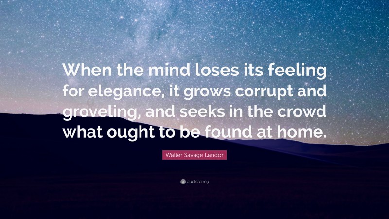 Walter Savage Landor Quote: “When the mind loses its feeling for elegance, it grows corrupt and groveling, and seeks in the crowd what ought to be found at home.”