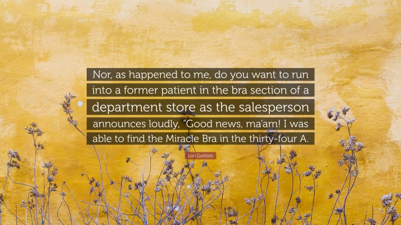 Lori Gottlieb Quote: “Nor, as happened to me, do you want to run into a former patient in the bra section of a department store as the salesperson announces loudly, “Good news, ma’am! I was able to find the Miracle Bra in the thirty-four A.”