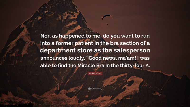 Lori Gottlieb Quote: “Nor, as happened to me, do you want to run into a former patient in the bra section of a department store as the salesperson announces loudly, “Good news, ma’am! I was able to find the Miracle Bra in the thirty-four A.”