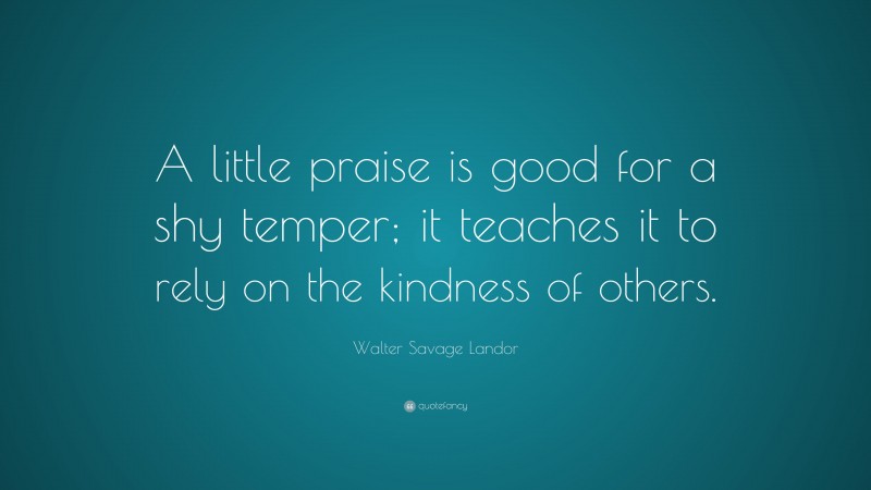Walter Savage Landor Quote: “A little praise is good for a shy temper; it teaches it to rely on the kindness of others.”