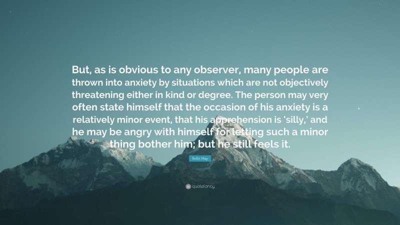 Rollo May Quote: “But, as is obvious to any observer, many people are thrown into anxiety by situations which are not objectively threatening either in kind or degree. The person may very often state himself that the occasion of his anxiety is a relatively minor event, that his apprehension is ‘silly,’ and he may be angry with himself for letting such a minor thing bother him; but he still feels it.”