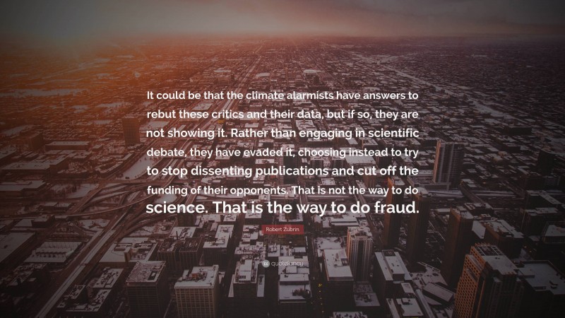 Robert Zubrin Quote: “It could be that the climate alarmists have answers to rebut these critics and their data, but if so, they are not showing it. Rather than engaging in scientific debate, they have evaded it, choosing instead to try to stop dissenting publications and cut off the funding of their opponents. That is not the way to do science. That is the way to do fraud.”