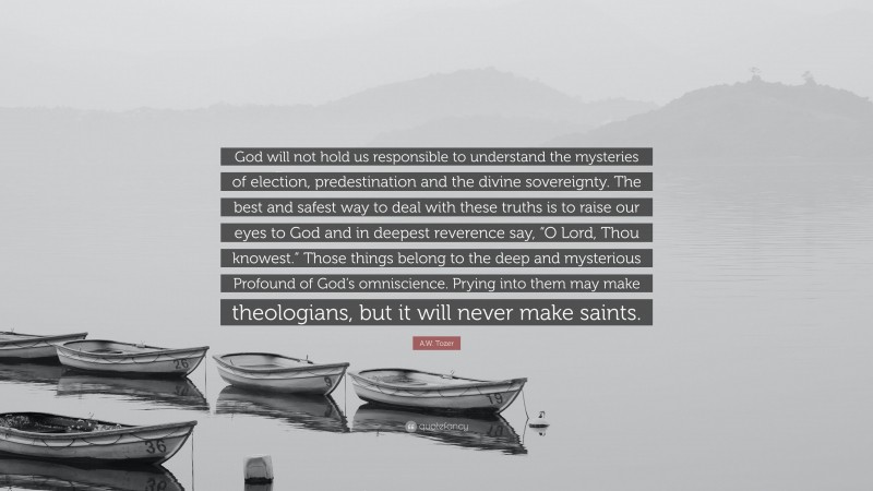 A.W. Tozer Quote: “God will not hold us responsible to understand the mysteries of election, predestination and the divine sovereignty. The best and safest way to deal with these truths is to raise our eyes to God and in deepest reverence say, “O Lord, Thou knowest.” Those things belong to the deep and mysterious Profound of God’s omniscience. Prying into them may make theologians, but it will never make saints.”