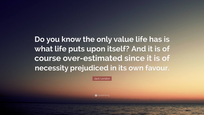 Jack London Quote: “Do you know the only value life has is what life puts upon itself? And it is of course over-estimated since it is of necessity prejudiced in its own favour.”