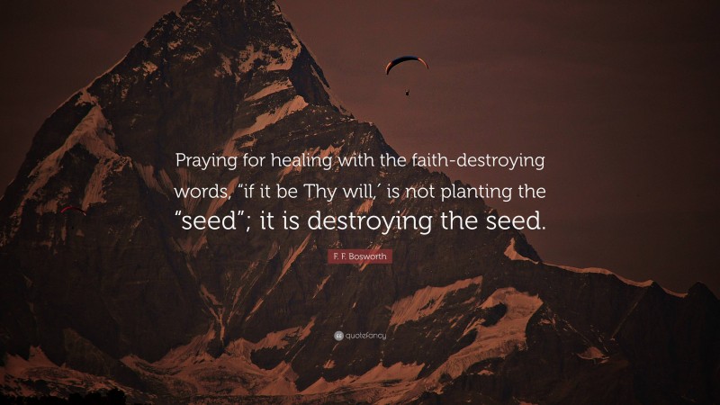 F. F. Bosworth Quote: “Praying for healing with the faith-destroying words, “if it be Thy will,′ is not planting the “seed”; it is destroying the seed.”