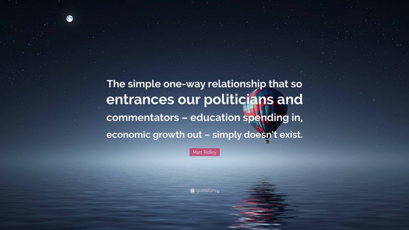 Matt Ridley Quote: “The simple one-way relationship that so entrances our politicians and commentators – education spending in, economic growth out – simply doesn’t exist.”