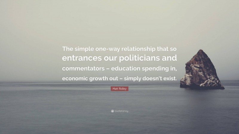 Matt Ridley Quote: “The simple one-way relationship that so entrances our politicians and commentators – education spending in, economic growth out – simply doesn’t exist.”