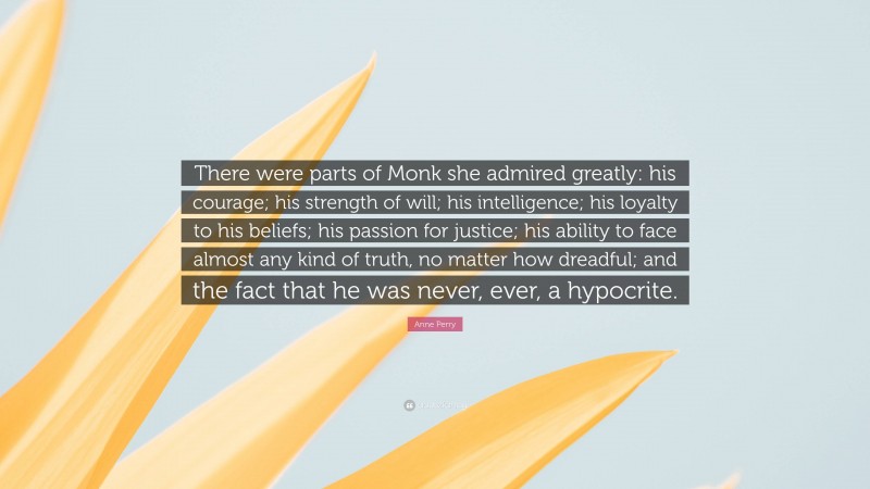 Anne Perry Quote: “There were parts of Monk she admired greatly: his courage; his strength of will; his intelligence; his loyalty to his beliefs; his passion for justice; his ability to face almost any kind of truth, no matter how dreadful; and the fact that he was never, ever, a hypocrite.”