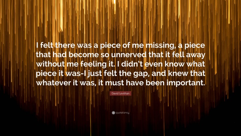 David Levithan Quote: “I felt there was a piece of me missing, a piece that had become so unnerved that it fell away without me feeling it. I didn’t even know what piece it was-I just felt the gap, and knew that whatever it was, it must have been important.”