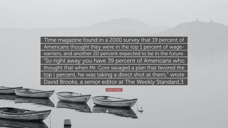 David K. Shipler Quote: “Time magazine found in a 2000 survey that 19 percent of Americans thought they were in the top 1 percent of wage-earners, and another 20 percent expected to be in the future. “So right away you have 39 percent of Americans who thought that when Mr. Gore savaged a plan that favored the top i percent, he was taking a direct shot at them,” wrote David Brooks, a senior editor at The Weekly Standard.3.”