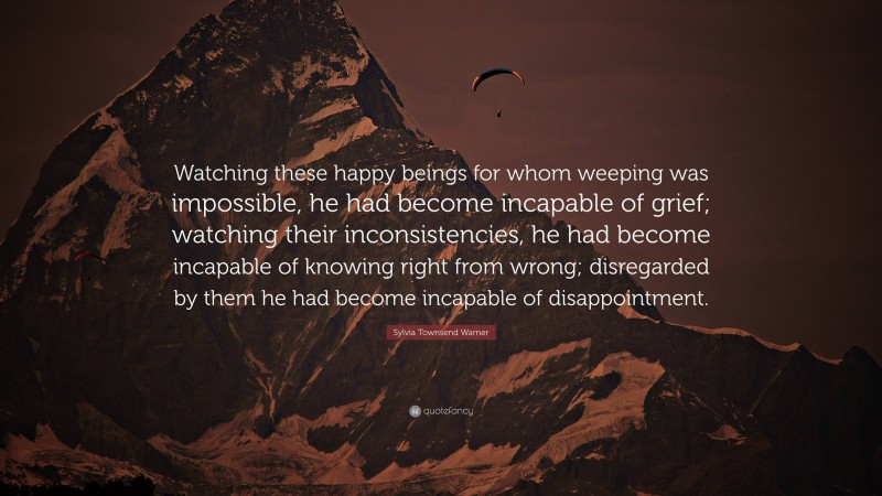 Sylvia Townsend Warner Quote: “Watching these happy beings for whom weeping was impossible, he had become incapable of grief; watching their inconsistencies, he had become incapable of knowing right from wrong; disregarded by them he had become incapable of disappointment.”