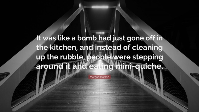 Morgan Matson Quote: “It was like a bomb had just gone off in the kitchen, and instead of cleaning up the rubble, people were stepping around it and eating mini-quiche.”