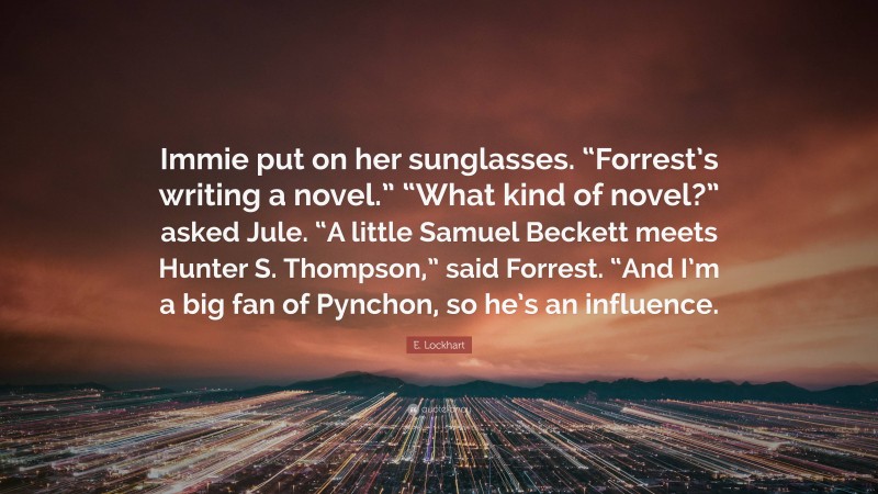 E. Lockhart Quote: “Immie put on her sunglasses. “Forrest’s writing a novel.” “What kind of novel?” asked Jule. “A little Samuel Beckett meets Hunter S. Thompson,” said Forrest. “And I’m a big fan of Pynchon, so he’s an influence.”