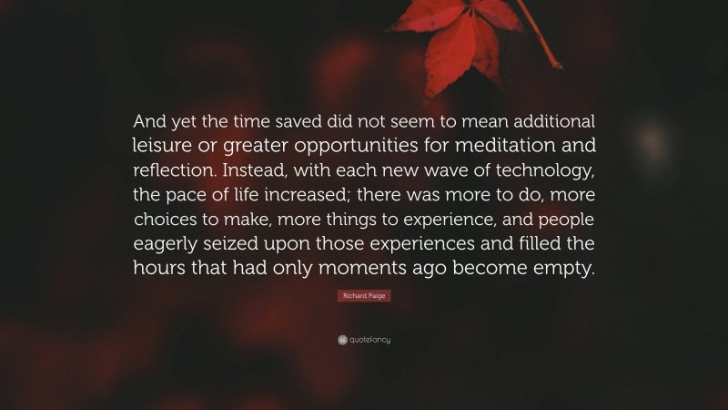 Richard Paige Quote: “And yet the time saved did not seem to mean additional leisure or greater opportunities for meditation and reflection. Instead, with each new wave of technology, the pace of life increased; there was more to do, more choices to make, more things to experience, and people eagerly seized upon those experiences and filled the hours that had only moments ago become empty.”
