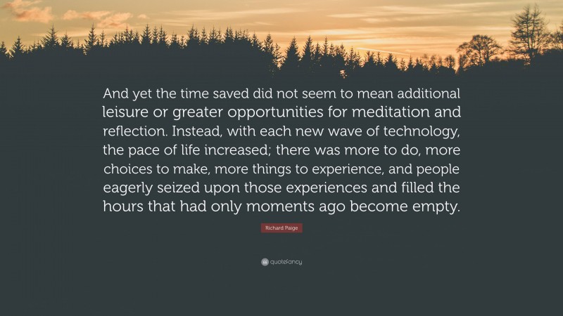 Richard Paige Quote: “And yet the time saved did not seem to mean additional leisure or greater opportunities for meditation and reflection. Instead, with each new wave of technology, the pace of life increased; there was more to do, more choices to make, more things to experience, and people eagerly seized upon those experiences and filled the hours that had only moments ago become empty.”
