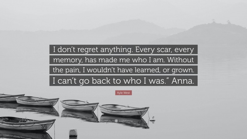 Kyle West Quote: “I don’t regret anything. Every scar, every memory, has made me who I am. Without the pain, I wouldn’t have learned, or grown. I can’t go back to who I was.” Anna.”