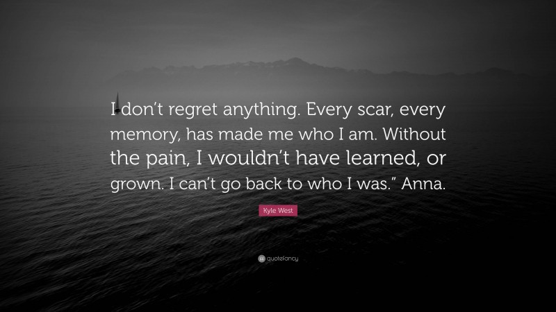 Kyle West Quote: “I don’t regret anything. Every scar, every memory, has made me who I am. Without the pain, I wouldn’t have learned, or grown. I can’t go back to who I was.” Anna.”