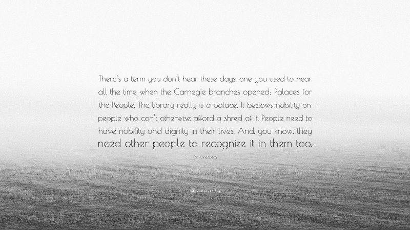 Eric Klinenberg Quote: “There’s a term you don’t hear these days, one you used to hear all the time when the Carnegie branches opened: Palaces for the People. The library really is a palace. It bestows nobility on people who can’t otherwise afford a shred of it. People need to have nobility and dignity in their lives. And, you know, they need other people to recognize it in them too.”