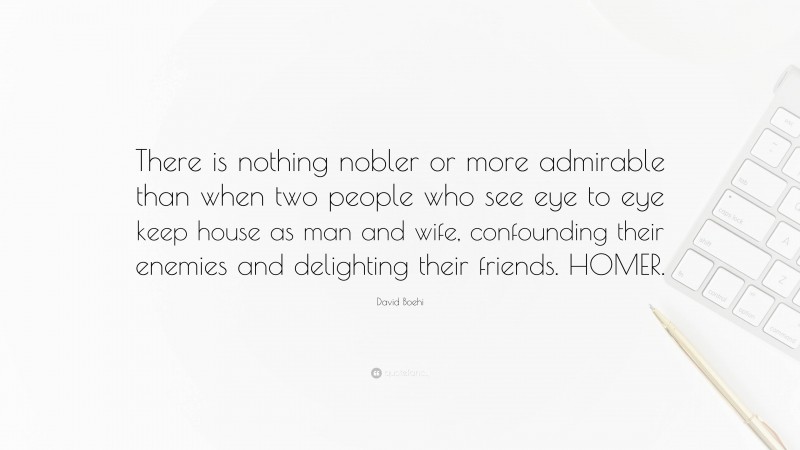 David Boehi Quote: “There is nothing nobler or more admirable than when two people who see eye to eye keep house as man and wife, confounding their enemies and delighting their friends. HOMER.”