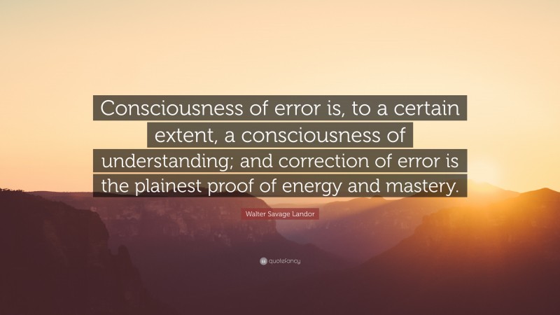 Walter Savage Landor Quote: “Consciousness of error is, to a certain extent, a consciousness of understanding; and correction of error is the plainest proof of energy and mastery.”