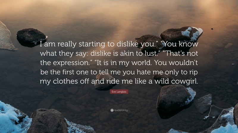 Eve Langlais Quote: “I am really starting to dislike you.” “You know what they say: dislike is akin to lust.” “That’s not the expression.” “It is in my world. You wouldn’t be the first one to tell me you hate me only to rip my clothes off and ride me like a wild cowgirl.”