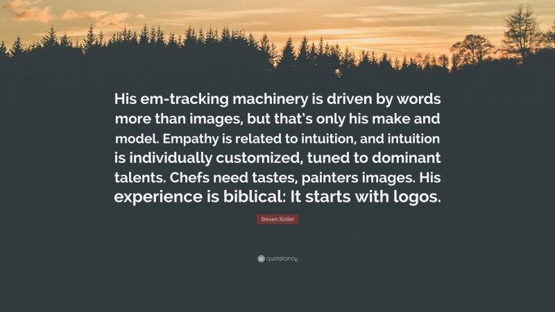 Steven Kotler Quote: “His em-tracking machinery is driven by words more than images, but that’s only his make and model. Empathy is related to intuition, and intuition is individually customized, tuned to dominant talents. Chefs need tastes, painters images. His experience is biblical: It starts with logos.”