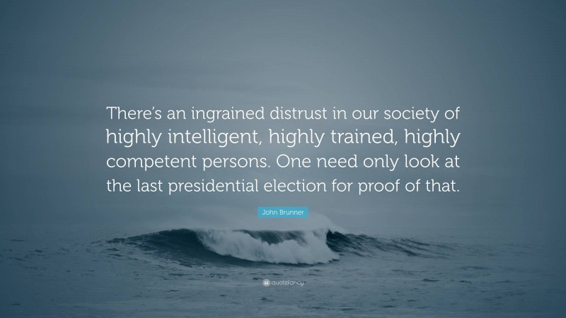 John Brunner Quote: “There’s an ingrained distrust in our society of highly intelligent, highly trained, highly competent persons. One need only look at the last presidential election for proof of that.”