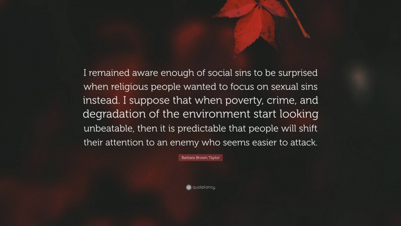 Barbara Brown Taylor Quote: “I remained aware enough of social sins to be surprised when religious people wanted to focus on sexual sins instead. I suppose that when poverty, crime, and degradation of the environment start looking unbeatable, then it is predictable that people will shift their attention to an enemy who seems easier to attack.”