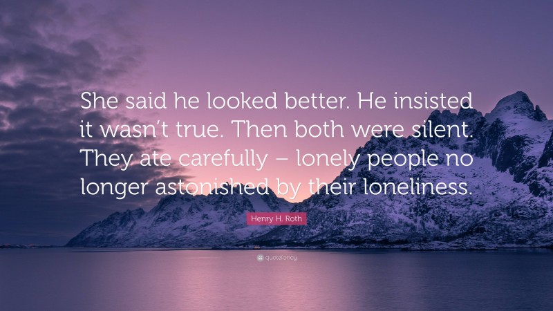 Henry H. Roth Quote: “She said he looked better. He insisted it wasn’t true. Then both were silent. They ate carefully – lonely people no longer astonished by their loneliness.”