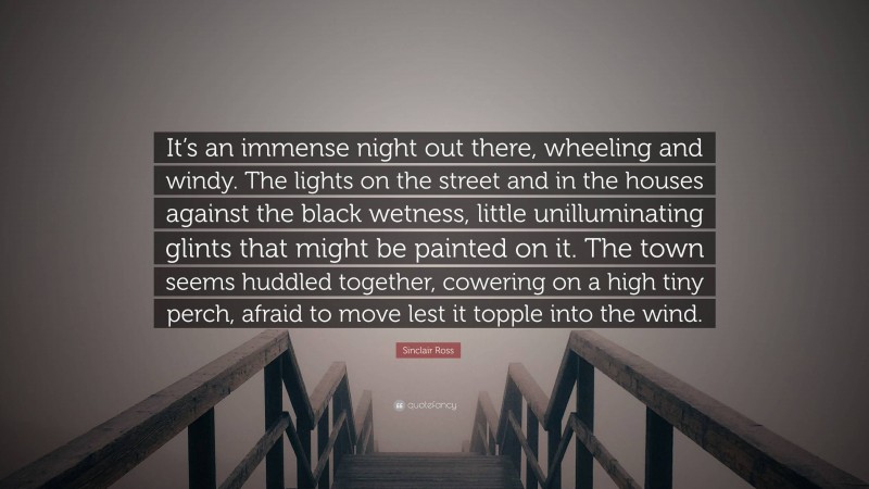 Sinclair Ross Quote: “It’s an immense night out there, wheeling and windy. The lights on the street and in the houses against the black wetness, little unilluminating glints that might be painted on it. The town seems huddled together, cowering on a high tiny perch, afraid to move lest it topple into the wind.”