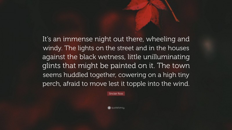 Sinclair Ross Quote: “It’s an immense night out there, wheeling and windy. The lights on the street and in the houses against the black wetness, little unilluminating glints that might be painted on it. The town seems huddled together, cowering on a high tiny perch, afraid to move lest it topple into the wind.”