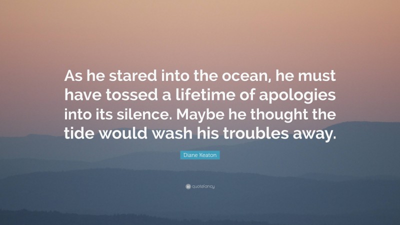 Diane Keaton Quote: “As he stared into the ocean, he must have tossed a lifetime of apologies into its silence. Maybe he thought the tide would wash his troubles away.”