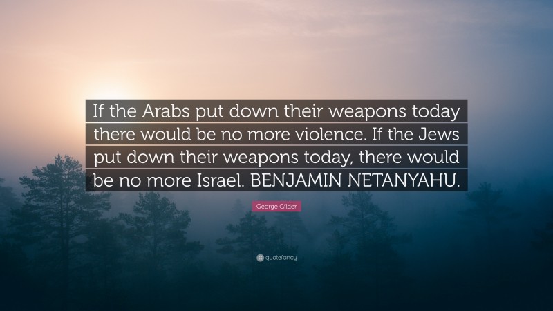 George Gilder Quote: “If the Arabs put down their weapons today there would be no more violence. If the Jews put down their weapons today, there would be no more Israel. BENJAMIN NETANYAHU.”