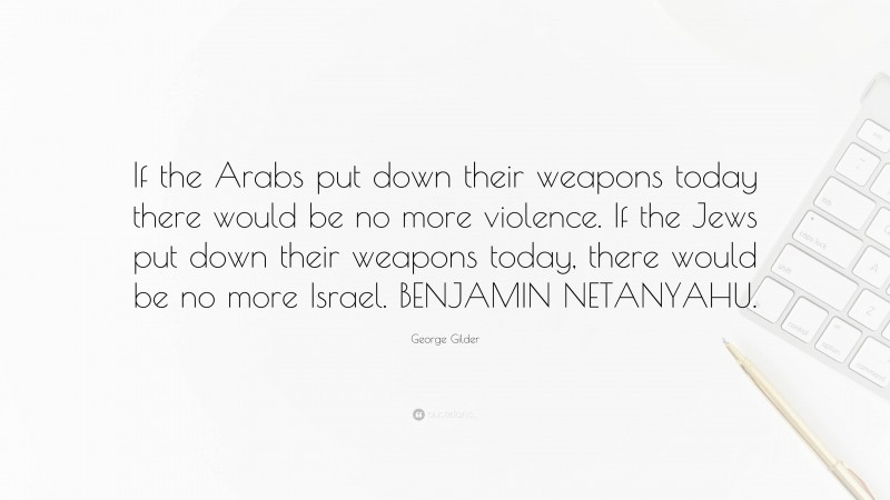 George Gilder Quote: “If the Arabs put down their weapons today there would be no more violence. If the Jews put down their weapons today, there would be no more Israel. BENJAMIN NETANYAHU.”