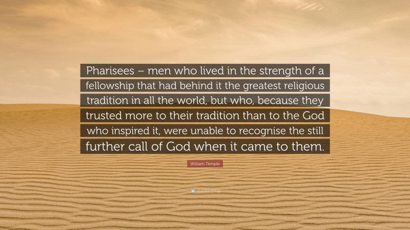 William Temple Quote: “Pharisees – men who lived in the strength of a fellowship that had behind it the greatest religious tradition in all the world, but who, because they trusted more to their tradition than to the God who inspired it, were unable to recognise the still further call of God when it came to them.”