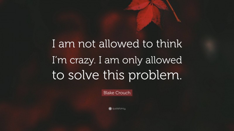 Blake Crouch Quote: “I am not allowed to think I’m crazy. I am only allowed to solve this problem.”