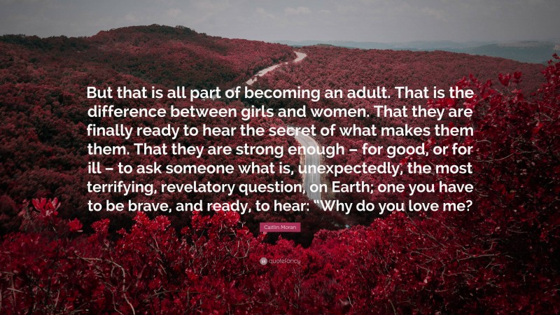 Caitlin Moran Quote: “But that is all part of becoming an adult. That is the difference between girls and women. That they are finally ready to hear the secret of what makes them them. That they are strong enough – for good, or for ill – to ask someone what is, unexpectedly, the most terrifying, revelatory question, on Earth; one you have to be brave, and ready, to hear: “Why do you love me?”