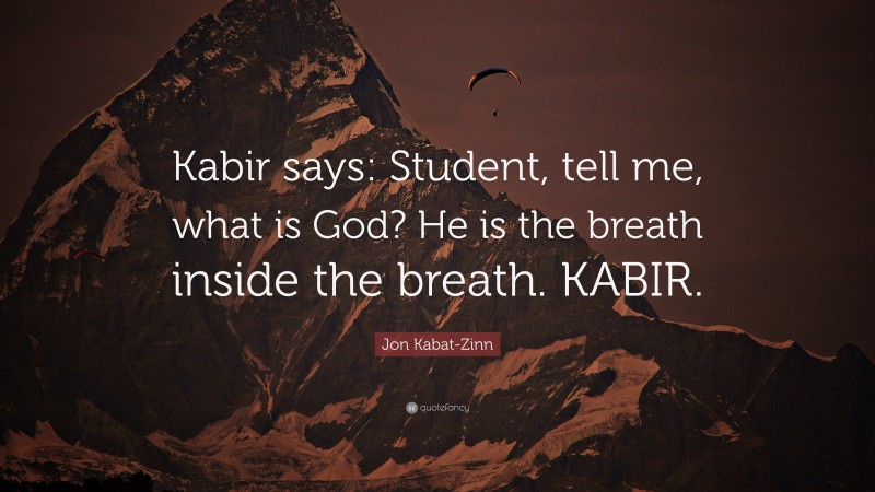Jon Kabat-Zinn Quote: “Kabir says: Student, tell me, what is God? He is the breath inside the breath. KABIR.”