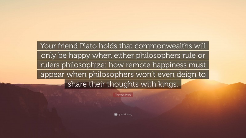 Thomas More Quote: “Your friend Plato holds that commonwealths will only be happy when either philosophers rule or rulers philosophize: how remote happiness must appear when philosophers won’t even deign to share their thoughts with kings.”