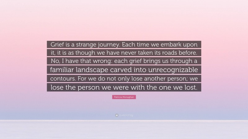 Patricia Monaghan Quote: “Grief is a strange journey. Each time we embark upon it, it is as though we have never taken its roads before. No, I have that wrong: each grief brings us through a familiar landscape carved into unrecognizable contours. For we do not only lose another person; we lose the person we were with the one we lost.”
