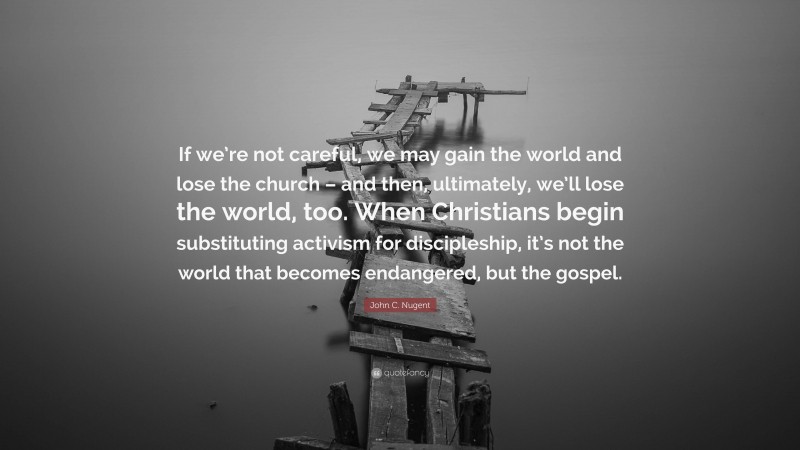 John C. Nugent Quote: “If we’re not careful, we may gain the world and lose the church – and then, ultimately, we’ll lose the world, too. When Christians begin substituting activism for discipleship, it’s not the world that becomes endangered, but the gospel.”