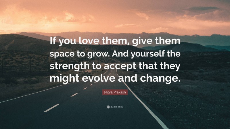 Nitya Prakash Quote: “If you love them, give them space to grow. And yourself the strength to accept that they might evolve and change.”