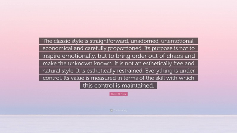 Robert M. Pirsig Quote: “The classic style is straightforward, unadorned, unemotional, economical and carefully proportioned. Its purpose is not to inspire emotionally, but to bring order out of chaos and make the unknown known. It is not an esthetically free and natural style. It is esthetically restrained. Everything is under control. Its value is measured in terms of the skill with which this control is maintained.”
