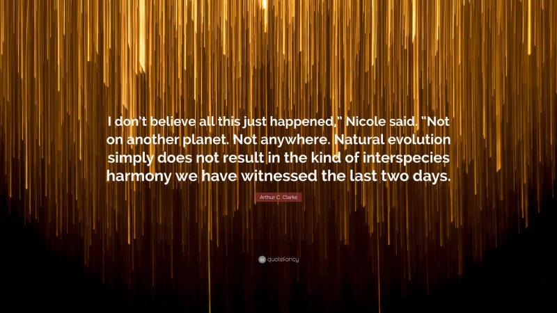 Arthur C. Clarke Quote: “I don’t believe all this just happened,” Nicole said. “Not on another planet. Not anywhere. Natural evolution simply does not result in the kind of interspecies harmony we have witnessed the last two days.”