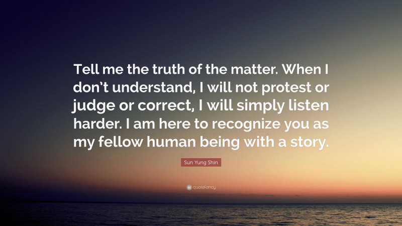 Sun Yung Shin Quote: “Tell me the truth of the matter. When I don’t understand, I will not protest or judge or correct, I will simply listen harder. I am here to recognize you as my fellow human being with a story.”